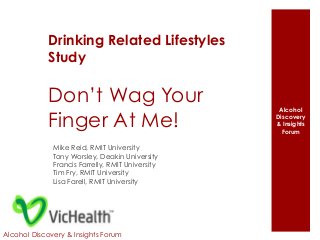 Alcohol 
Discovery 
& Insights 
Forum 
Drinking Related Lifestyles 
Study 
Don’t Wag Your 
Finger At Me! 
Mike Reid, RMIT University 
Tony Worsley, Deakin University 
Francis Farrelly, RMIT University 
Tim Fry, RMIT University 
Lisa Farell, RMIT University 
Alcohol Discovery & Insights Forum 
 