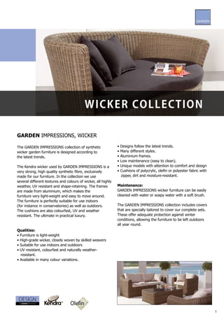 W i c ke r c ol l e c t i o n

GARDEN IMPRESSIONS, WICKER

The GARDEN IMPRESSIONS collection of synthetic                 •   Designs follow the latest trends.
wicker garden furniture is designed according to               •   Many different styles.
the latest trends.                                             •   Aluminium frames.
                                                               •   Low maintenance (easy to clean).
The Kendra wicker used by GARDEN IMPRESSIONS is a              •   Unique models with attention to comfort and design
very strong, high quality synthetic fibre, exclusively         •   Cushions of polycrylic, olefin or polyester fabric with
made for our furniture. In the collection we use                   zipper, dirt and moisture-resistant.
several different textures and colours of wicker, all highly
weather, UV resistant and shape-retaining. The frames          Maintenance:
are made from aluminium, which makes the                       GARDEN IMPRESSIONS wicker furniture can be easily
furniture very light-weight and easy to move around.           cleaned with water or soapy water with a soft brush.
The furniture is perfectly suitable for use indoors
(for instance in conservatories) as well as outdoors.          The GARDEN IMPRESSIONS collection includes covers
The cushions are also colourfast, UV and weather               that are specially tailored to cover our complete sets.
resistant. The ultimate in practical luxury.                   These offer adequate protection against winter
                                                               conditions, allowing the furniture to be left outdoors
                                                               all year round.
Qualities:
• Furniture is light-weight
• High-grade wicker, closely woven by skilled weavers
• Suitable for use indoors and outdoors
• UV resistant, colourfast and naturally weather-
  resistant.
• Available in many colour variations.




                                 Olefin
                                                                                                                             1
 