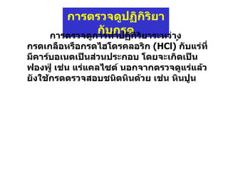 การตรวจดูปฏิกิริยากับกรด การตรวจดูการทำปฏิกิริยาระหว่างกรดเกลือหรือกรดไฮโดรคลอริก  (HCl)   ้กับแร่ที่มีคาร์บอเนตเป็นส่วนประกอบ โดยจะเกิดเป็นฟองฟู่ เช่น แร่แคลไซต์ นอกจากตรวจดูแร่แล้วยังใช้กรดตรวจสอบชนิดหินด้วย เช่น หินปูน 