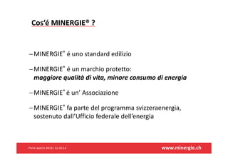 Cos‘éMINERGIE®?

 MINERGIE® éunostandardedilizio
 MINERGIE® éunmarchioprotetto:
maggiorequalitàdivita,minoreconsumodienergia
 MINERGIE®éun’Associazione
 MINERGIE® fapartedelprogrammasvizzeraenergia,
sostenutodall’Ufficiofederaledell’energia

Porteaperte2013|12.10.13

www.minergie.ch

 