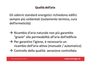 Qualitàdell’aria

Gliodiernistandardenergeticirichiedonoedifici
semprepiùcoibentati(isolamentotermico,cura
dell’ermeticità)
 Ricambiod‘arianaturalenonpiùgarantito
“grazie”allapermeabilitàall‘ariadell‘edificio
 Pergarantirel‘igiene,ènecessarioun
ricambiodell‘ariaattivo(manuale/automatico)
 Controllodellaqualità:aerazionecontrollata
Porteaperte2013|12.10.13

www.minergie.ch

 