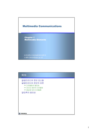 Multimedia Communications



 Chapter 1
 Multimedia Elements




 아주대학교 정보및컴퓨터공학부
 노병희 (bhroh@ajou.ac.kr)




목차

멀티미디어 정보 요소들
멀티미디어 정보의 표현
   디지털화의 필요성
   오디오 정보의 디지털화
   영상정 보의 디지털화
압축의 필요성




                            1
 