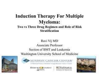 Induction Therapy For Multiple
Myeloma:
Two vs Three Drug Regimen and Role of Risk
Stratification
Ravi Vij MD
Associate Professor
Section of BMT and Leukemia
Washington University School of Medicine
 