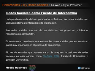 @fmaralvMobile Business
Herramientas 2.0 y Redes Sociales > La Web 2.0 y el Prosumer
Independientemente del uso personal o profesional, las redes sociales son
un buen sistema de intercambio de información.
Las redes sociales son uno de los sistemas que ponen en práctica el
“conocimiento compartido”.
Si entramos en cuestiones académicas, las redes sociales pueden asumir un
papel muy importante en el proceso de aprendizaje.
No es de extrañar que veamos cada día mayores incursiones de redes
sociales en este campo; como YouTube EDU, Facebook Universities o
LinkedIn Universities.
 