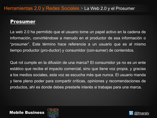 @fmaralvMobile Business
Herramientas 2.0 y Redes Sociales > La Web 2.0 y el Prosumer
La web 2.0 ha permitido que el usuario tome un papel activo en la cadena de
información, convirtiéndose a menudo en el productor de esa información o
“prosumer”. Este término hace referencia a un usuario que es al mismo
tiempo productor (pro-ductor) y consumidor (con-sumer) de contenidos.
Qué rol cumple en la difusión de una marca? El consumidor ya no es un ente
estático que recibe el impacto comercial, sino que tiene voz propia, y gracias
a los medios sociales, esta voz se escucha más que nunca. El usuario manda
y tiene pleno poder para compartir críticas, opiniones y recomendaciones de
productos, ahí es donde debes prestarle interés si trabajas para una marca.
 
