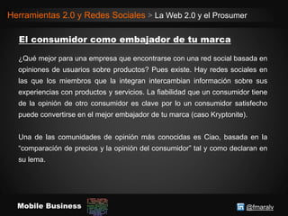 @fmaralvMobile Business
Herramientas 2.0 y Redes Sociales > La Web 2.0 y el Prosumer
¿Qué mejor para una empresa que encontrarse con una red social basada en
opiniones de usuarios sobre productos? Pues existe. Hay redes sociales en
las que los miembros que la integran intercambian información sobre sus
experiencias con productos y servicios. La fiabilidad que un consumidor tiene
de la opinión de otro consumidor es clave por lo un consumidor satisfecho
puede convertirse en el mejor embajador de tu marca (caso Kryptonite).
Una de las comunidades de opinión más conocidas es Ciao, basada en la
“comparación de precios y la opinión del consumidor” tal y como declaran en
su lema.
 