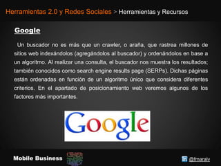 @fmaralvMobile Business
Herramientas 2.0 y Redes Sociales > Herramientas y Recursos
Un buscador no es más que un crawler, o araña, que rastrea millones de
sitios web indexándolos (agregándolos al buscador) y ordenándolos en base a
un algoritmo. Al realizar una consulta, el buscador nos muestra los resultados;
también conocidos como search engine results page (SERPs). Dichas páginas
están ordenadas en función de un algoritmo único que considera diferentes
criterios. En el apartado de posicionamiento web veremos algunos de los
factores más importantes.
 