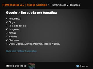 @fmaralvMobile Business
Herramientas 2.0 y Redes Sociales > Herramientas y Recursos
 Académico
 Blogs
 Foros de debate
 Imágenes
 Mapas
 Noticias
 Shopping
 Otros: Código, Movies, Patentes, Vídeos, Vuelos.
Guía para realizar busquedas
 