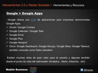 @fmaralvMobile Business
Herramientas 2.0 y Redes Sociales > Herramientas y Recursos
Google ofrece una suite de aplicaciones para empresas denominadas
Google Apps.
 Gmail / Google Contact
 Google Calendar / Google Task
 Google Drive
 Google Plus
 Google Hangout
 Otros: Google Dashboard, Google Groups, Google Sites, Google Takeout,
también conocido como Data Liberation.
Existen muchas otras de gran valor para el usuario y algunas también
desde el punto de vista del webmaster (Analytics , Alerts ,Adwords…etc)
 