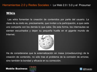 @fmaralvMobile Business
Herramientas 2.0 y Redes Sociales > La Web 2.0 / 3.0 y el Prosumer
Las wikis fomentan la creación de contenidos por parte del usuario. La
clave de su éxito es, precisamente, que invitan a la participación, a que cada
uno comparta con los demás lo que sabe. De esta forma, los internautas se
sienten escuchados y dejan su pequeña huella en el gigante mundo de
Internet.
Ha de considerarse que la externalización en masa (crowdsourcing) de la
creación de contenido, no sólo trae el problema de la comisión de errores;
sino también la bondad y eficacia en su corrección.
 
