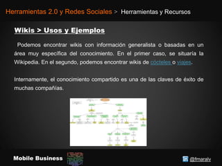@fmaralvMobile Business
Herramientas 2.0 y Redes Sociales > Herramientas y Recursos
Podemos encontrar wikis con información generalista o basadas en un
área muy específica del conocimiento. En el primer caso, se situaría la
Wikipedia. En el segundo, podemos encontrar wikis de cócteles o viajes.
Internamente, el conocimiento compartido es una de las claves de éxito de
muchas compañías.
 