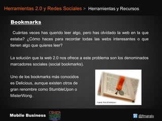 @fmaralvMobile Business
Herramientas 2.0 y Redes Sociales > Herramientas y Recursos
Cuántas veces has querido leer algo, pero has olvidado la web en la que
estaba? ¿Cómo haces para recordar todas las webs interesantes o que
tienen algo que quieres leer?
La solución que la web 2.0 nos ofrece a este problema son los denominados
marcadores sociales (social bookmarks).
Uno de los bookmarks más conocidos
es Delicious, aunque existen otros de
gran renombre como StumbleUpon o
MisterWong.
 