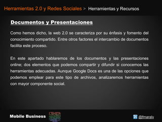 @fmaralvMobile Business
Herramientas 2.0 y Redes Sociales > Herramientas y Recursos
Como hemos dicho, la web 2.0 se caracteriza por su énfasis y fomento del
conocimiento compartido. Entre otros factores el intercambio de documentos
facilita este proceso.
En este apartado hablaremos de los documentos y las presentaciones
online; dos elementos que podemos compartir y difundir si conocemos las
herramientas adecuadas. Aunque Google Docs es una de las opciones que
podemos emplear para este tipo de archivos, analizaremos herramientas
con mayor componente social.
 