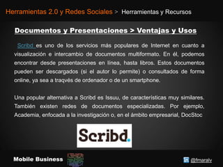 @fmaralvMobile Business
Herramientas 2.0 y Redes Sociales > Herramientas y Recursos
Scribd es uno de los servicios más populares de Internet en cuanto a
visualización e intercambio de documentos multiformato. En él, podemos
encontrar desde presentaciones en línea, hasta libros. Estos documentos
pueden ser descargados (si el autor lo permite) o consultados de forma
online, ya sea a traqvés de ordenador o de un smartphone.
Una popular alternativa a Scribd es Issuu, de características muy similares.
También existen redes de documentos especializadas. Por ejemplo,
Academia, enfocada a la investigación o, en el ámbito empresarial, DocStoc
 