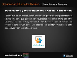 @fmaralvMobile Business
Herramientas 2.0 y Redes Sociales > Herramientas y Recursos
SlideShare es un espacio al que los usuarios pueden enviar presentaciones
Powerpoint para que puedan ser visualizadas de forma online por otros
usuarios. Por ese motivo, muchos la han bautizado con el nombre del
“Youtube para PowerPoint”. Los archivos no admiten transiciones entre
diapositivas y son convertidos a flash.
 