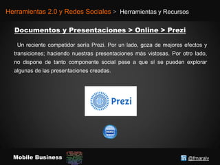 @fmaralvMobile Business
Herramientas 2.0 y Redes Sociales > Herramientas y Recursos
Un reciente competidor sería Prezi. Por un lado, goza de mejores efectos y
transiciones; haciendo nuestras presentaciones más vistosas. Por otro lado,
no dispone de tanto componente social pese a que sí se pueden explorar
algunas de las presentaciones creadas.
 