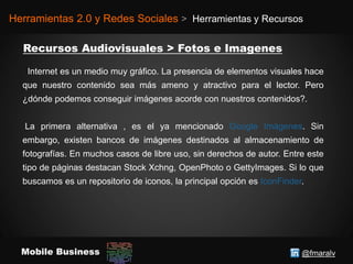 @fmaralvMobile Business
Herramientas 2.0 y Redes Sociales > Herramientas y Recursos
Internet es un medio muy gráfico. La presencia de elementos visuales hace
que nuestro contenido sea más ameno y atractivo para el lector. Pero
¿dónde podemos conseguir imágenes acorde con nuestros contenidos?.
La primera alternativa , es el ya mencionado Google Imágenes. Sin
embargo, existen bancos de imágenes destinados al almacenamiento de
fotografías. En muchos casos de libre uso, sin derechos de autor. Entre este
tipo de páginas destacan Stock Xchng, OpenPhoto o GettyImages. Si lo que
buscamos es un repositorio de iconos, la principal opción es IconFinder.
 