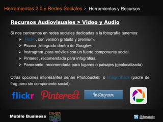 @fmaralvMobile Business
Herramientas 2.0 y Redes Sociales > Herramientas y Recursos
Si nos centramos en redes sociales dedicadas a la fotografía tenemos:
 Flickr , con versión gratuita y premium.
 Picasa ,integrado dentro de Google+.
 Instragram ,para móviles con un fuerte componente social.
 Pinteret , recomendada para infografias.
 Panoramio ,recomendada para lugares o paisajes (geolocalizada)
Otras opciones interesantes serian Photobucket o ImageShack (padre de
frog pero sin componente social).
 