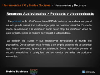 @fmaralvMobile Business
Herramientas 2.0 y Redes Sociales > Herramientas y Recursos
Un podcast es la difusión mediante RSS de archivos de audio a los que el
usuario puede suscribirse o descargar para su posterior escucha. En cierto
modo, se asemejan a la versión en audio de un blog. La versión en vídeo de
este formato, recibe el nombre de vodcast o videopodcast.
La parición de iTunes y sus dispositivos revolucionó el mundo del
podcasting. Dio a conocer este formato a un amplio espectro de la sociedad
que, hasta entonces, ignoraba su existencia. Dicha aplicación permite al
usuario suscribirse a cualquiera de los cientos de miles de podcasts
existentes,
 