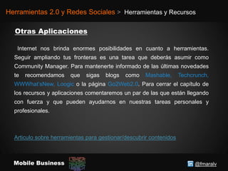 @fmaralvMobile Business
Herramientas 2.0 y Redes Sociales > Herramientas y Recursos
Internet nos brinda enormes posibilidades en cuanto a herramientas.
Seguir ampliando tus fronteras es una tarea que deberás asumir como
Community Manager. Para mantenerte informado de las últimas novedades
te recomendamos que sigas blogs como Mashable, Techcrunch,
WWWhat’sNew, Loogic o la página Go2Web2.0. Para cerrar el capítulo de
los recursos y aplicaciones comentaremos un par de las que están llegando
con fuerza y que pueden ayudarnos en nuestras tareas personales y
profesionales.
Articulo sobre herramientas para gestionar/descubrir contenidos
 