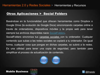 @fmaralvMobile Business
Herramientas 2.0 y Redes Sociales > Herramientas y Recursos
Basándose en la funcionalidad que ofrecen herramientas como Dropbox o
Google Drive (la evolución de Google Docs) sincronizando carpetas online a
través de ordenadores, dispositivos móviles y la propia web para tener
siempre tus archivos disponibles nacio SocialFolders.
SocialFolders sincroniza tus carpetas sociales con tu ordenador. Cualquier
contenido que subas a las redes sociales se copiará a tu ordenador. De igual
forma, cualquier cosa que pongas en dichas carpetas, se subirá a la redes.
Es una utilidad para tener una copia de seguridad, pero también para
simplificar el proceso de actualización de contenido.
 
