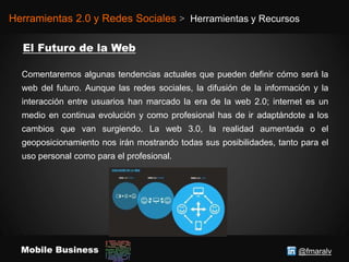 @fmaralvMobile Business
Herramientas 2.0 y Redes Sociales > Herramientas y Recursos
Comentaremos algunas tendencias actuales que pueden definir cómo será la
web del futuro. Aunque las redes sociales, la difusión de la información y la
interacción entre usuarios han marcado la era de la web 2.0; internet es un
medio en continua evolución y como profesional has de ir adaptándote a los
cambios que van surgiendo. La web 3.0, la realidad aumentada o el
geoposicionamiento nos irán mostrando todas sus posibilidades, tanto para el
uso personal como para el profesional.
 