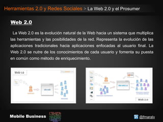 @fmaralvMobile Business
Herramientas 2.0 y Redes Sociales > La Web 2.0 y el Prosumer
La Web 2.0 es la evolución natural de la Web hacia un sistema que multiplica
las herramientas y las posibilidades de la red. Representa la evolución de las
aplicaciones tradicionales hacia aplicaciones enfocadas al usuario final. La
Web 2.0 se nutre de los conocimientos de cada usuario y fomenta su puesta
en común como método de enriquecimiento.
 