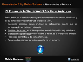 @fmaralvMobile Business
Herramientas 2.0 y Redes Sociales > Herramientas y Recursos
De lo dicho, se pueden extraer algunas características de la web semántica y
de su inmediata evolución: la web inteligente (4.0).
• Contenido accesible desde multitud de aplicaciones puesto que se
almacena sin ser tratado o tabulado.
• Facilidad de acceso a los datos gracias a una información mejor definida.
• Interacción y aprendizaje con el usuario a través de la inteligencia artificial.
• Predicción semántica y de comportamiento.
• Capacidad de razonar sin la intervención de un humano.
 