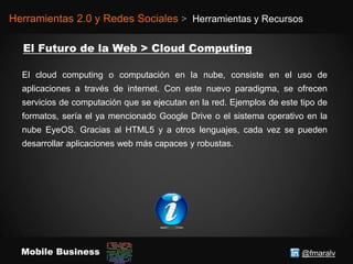 @fmaralvMobile Business
Herramientas 2.0 y Redes Sociales > Herramientas y Recursos
El cloud computing o computación en la nube, consiste en el uso de
aplicaciones a través de internet. Con este nuevo paradigma, se ofrecen
servicios de computación que se ejecutan en la red. Ejemplos de este tipo de
formatos, sería el ya mencionado Google Drive o el sistema operativo en la
nube EyeOS. Gracias al HTML5 y a otros lenguajes, cada vez se pueden
desarrollar aplicaciones web más capaces y robustas.
 