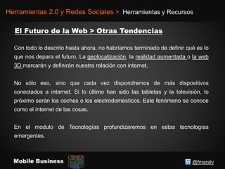 @fmaralvMobile Business
Herramientas 2.0 y Redes Sociales > Herramientas y Recursos
Con todo lo descrito hasta ahora, no habríamos terminado de definir qué es lo
que nos depara el futuro. La geolocalización, la realidad aumentada o la web
3D marcarán y definirán nuestra relación con internet.
No sólo eso, sino que cada vez dispondremos de más dispositivos
conectados a internet. Si lo último han sido las tabletas y la televisión, lo
próximo serán los coches o los electrodomésticos. Este fenómeno se conoce
como el internet de las cosas.
En el modulo de Tecnologías profundizaremos en estas tecnologías
emergentes.
 