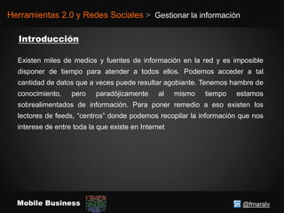 @fmaralvMobile Business
Herramientas 2.0 y Redes Sociales > Gestionar la información
Existen miles de medios y fuentes de información en la red y es imposible
disponer de tiempo para atender a todos ellos. Podemos acceder a tal
cantidad de datos que a veces puede resultar agobiante. Tenemos hambre de
conocimiento, pero paradójicamente al mismo tiempo estamos
sobrealimentados de información. Para poner remedio a eso existen los
lectores de feeds, “centros” donde podemos recopilar la información que nos
interese de entre toda la que existe en Internet
 