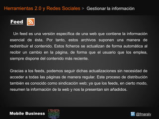 @fmaralvMobile Business
Herramientas 2.0 y Redes Sociales > Gestionar la información
Un feed es una versión específica de una web que contiene la información
esencial de ésta. Por tanto, estos archivos suponen una manera de
redistribuir el contenido. Estos ficheros se actualizan de forma automática al
recibir un cambio en la página, de forma que el usuario que los emplea,
siempre dispone del contenido más reciente.
Gracias a los feeds, podemos seguir dichas actualizaciones sin necesidad de
acceder a todas las páginas de manera regular. Este proceso de distribución
también es conocido como sindicación web; ya que los feeds, en cierto modo,
resumen la información de la web y nos la presentan sin añadidos.
 