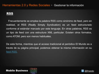 @fmaralvMobile Business
Herramientas 2.0 y Redes Sociales > Gestionar la información
Frecuentemente se emplea la palabra RSS como sinónimo de feed, pero en
realidad, el RSS (Really Simply Syndication) es un feed estructurado
conforme al estándar marcado por este lenguaje. En otras palabras, RSS es
un tipo de feed con una estructura XML particular. Existen otros formatos,
como ATOM; pero son menos habituales.
De esta forma, mientras que el acceso tradicional al periódico El Mundo es a
través de su página principal, podemos obtener la misma información en su
feed RSS.
 