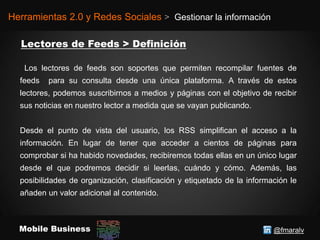 @fmaralvMobile Business
Herramientas 2.0 y Redes Sociales > Gestionar la información
Los lectores de feeds son soportes que permiten recompilar fuentes de
feeds para su consulta desde una única plataforma. A través de estos
lectores, podemos suscribirnos a medios y páginas con el objetivo de recibir
sus noticias en nuestro lector a medida que se vayan publicando.
Desde el punto de vista del usuario, los RSS simplifican el acceso a la
información. En lugar de tener que acceder a cientos de páginas para
comprobar si ha habido novedades, recibiremos todas ellas en un único lugar
desde el que podremos decidir si leerlas, cuándo y cómo. Además, las
posibilidades de organización, clasificación y etiquetado de la información le
añaden un valor adicional al contenido.
 