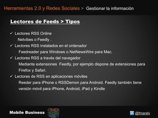 @fmaralvMobile Business
Herramientas 2.0 y Redes Sociales > Gestionar la información
 Lectores RSS Online
Netvibes o Feedly .
 Lectores RSS instalados en el ordenador
Feedreader para Windows o NetNewsWire para Mac.
 Lectores RSS a través del navegador
Mediante extensiones Feedly, por ejemplo dispone de extensiones para
Firefox y Safari.
 Lectores de RSS en aplicaciones móviles
Reeder para iPhone o RSSDemon para Android. Feedly también tiene
versión móvil para iPhone, Android, iPad y Kindle
 