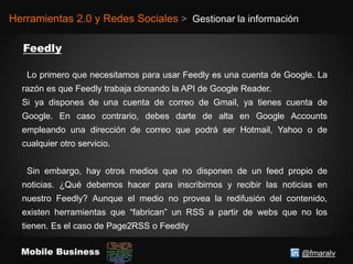 @fmaralvMobile Business
Herramientas 2.0 y Redes Sociales > Gestionar la información
Lo primero que necesitamos para usar Feedly es una cuenta de Google. La
razón es que Feedly trabaja clonando la API de Google Reader.
Si ya dispones de una cuenta de correo de Gmail, ya tienes cuenta de
Google. En caso contrario, debes darte de alta en Google Accounts
empleando una dirección de correo que podrá ser Hotmail, Yahoo o de
cualquier otro servicio.
Sin embargo, hay otros medios que no disponen de un feed propio de
noticias. ¿Qué debemos hacer para inscribirnos y recibir las noticias en
nuestro Feedly? Aunque el medio no provea la redifusión del contenido,
existen herramientas que “fabrican” un RSS a partir de webs que no los
tienen. Es el caso de Page2RSS o Feedity
 