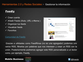@fmaralvMobile Business
Herramientas 2.0 y Redes Sociales > Gestionar la información
 Crear cuenta
 Añadir Feeds (título, URL o #tema )
 Organizar tus feeds
 Visualizar feeds
 Favoritos
Comunidad de Feedly
Gracias a utilidades como FeedRinse (no es una agregador) podemos unir
varios RSS, filtrarlos por palabras que nos interesen y crear un RSS con la
unión. Posteriormente podremos agregar este RSS personalizado a un lector
como, por ejemplo, Feedly.
 