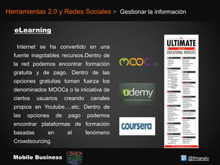 @fmaralvMobile Business
Herramientas 2.0 y Redes Sociales > Gestionar la información
Internet se ha convertido en una
fuente inagotables recursos.Dentro de
la red podemos encontrar formación
gratuita y de pago. Dentro de las
opciones gratuitas toman fuerza los
denominados MOOCs o la iniciativa de
ciertos usuarios creando canales
propios en Youtube….etc. Dentro de
las opciones de pago podemos
encontrar plataformas de formación
basadas en el fenómeno
Crowdsourcing.
 