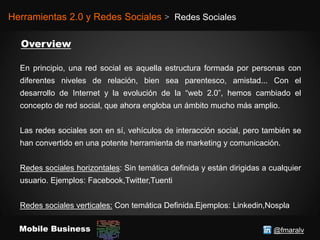 @fmaralvMobile Business
Herramientas 2.0 y Redes Sociales > Redes Sociales
En principio, una red social es aquella estructura formada por personas con
diferentes niveles de relación, bien sea parentesco, amistad... Con el
desarrollo de Internet y la evolución de la “web 2.0”, hemos cambiado el
concepto de red social, que ahora engloba un ámbito mucho más amplio.
Las redes sociales son en sí, vehículos de interacción social, pero también se
han convertido en una potente herramienta de marketing y comunicación.
Redes sociales horizontales: Sin temática definida y están dirigidas a cualquier
usuario. Ejemplos: Facebook,Twitter,Tuenti
Redes sociales verticales: Con temática Definida.Ejemplos: Linkedin,Nospla
 