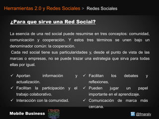 @fmaralvMobile Business
Herramientas 2.0 y Redes Sociales > Redes Sociales
La esencia de una red social puede resumirse en tres conceptos: comunidad,
comunicación y cooperación. Y estos tres términos se unen bajo un
denominador común: la cooperación.
Cada red social tiene sus particularidades y, desde el punto de vista de las
marcas o empresas, no se puede trazar una estrategia que sirva para todas
ellas por igual.
 Aportan información y
actualización.
 Facilitan la participación y el
trabajo colaborativo.
 Interacción con la comunidad.
 Facilitan los debates y
reflexiones.
 Pueden jugar un papel
importante en el aprendizaje.
 Comunicación de marca más
cercana.
 