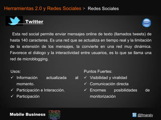 @fmaralvMobile Business
Herramientas 2.0 y Redes Sociales > Redes Sociales
Esta red social permite enviar mensajes online de texto (llamados tweets) de
hasta 140 caracteres. Es una red que se actualiza en tiempo real y la limitación
de la extensión de los mensajes, la convierte en una red muy dinámica.
Favorece el diálogo y la interactividad entre usuarios, es lo que se llama una
red de microblogging.
Usos:
 Información actualizada al
momento.
 Participación e Interacción.
 Participación
Puntos Fuertes:
 Visibilidad y viralidad
 Comunicación directa
 Enormes posibilidades de
monitorización
 