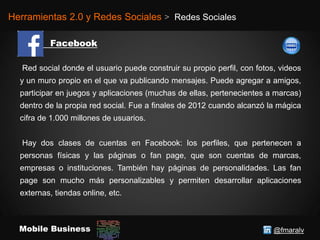 @fmaralvMobile Business
Herramientas 2.0 y Redes Sociales > Redes Sociales
Red social donde el usuario puede construir su propio perfil, con fotos, videos
y un muro propio en el que va publicando mensajes. Puede agregar a amigos,
participar en juegos y aplicaciones (muchas de ellas, pertenecientes a marcas)
dentro de la propia red social. Fue a finales de 2012 cuando alcanzó la mágica
cifra de 1.000 millones de usuarios.
Hay dos clases de cuentas en Facebook: los perfiles, que pertenecen a
personas físicas y las páginas o fan page, que son cuentas de marcas,
empresas o instituciones. También hay páginas de personalidades. Las fan
page son mucho más personalizables y permiten desarrollar aplicaciones
externas, tiendas online, etc.
 