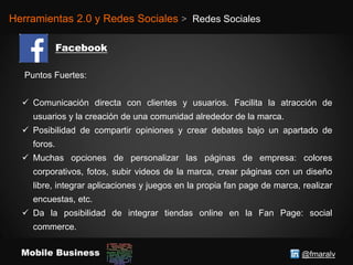 @fmaralvMobile Business
Herramientas 2.0 y Redes Sociales > Redes Sociales
Puntos Fuertes:
 Comunicación directa con clientes y usuarios. Facilita la atracción de
usuarios y la creación de una comunidad alrededor de la marca.
 Posibilidad de compartir opiniones y crear debates bajo un apartado de
foros.
 Muchas opciones de personalizar las páginas de empresa: colores
corporativos, fotos, subir videos de la marca, crear páginas con un diseño
libre, integrar aplicaciones y juegos en la propia fan page de marca, realizar
encuestas, etc.
 Da la posibilidad de integrar tiendas online en la Fan Page: social
commerce.
 
