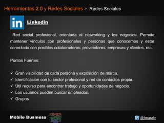 @fmaralvMobile Business
Herramientas 2.0 y Redes Sociales > Redes Sociales
Red social profesional, orientada al networking y los negocios. Permite
mantener vínculos con profesionales y personas que conocemos y estar
conectado con posibles colaboradores, proveedores, empresas y clientes, etc.
Puntos Fuertes:
 Gran visibilidad de cada persona y exposición de marca.
 Identificación con tu sector profesional y red de contactos propia.
 Útil recurso para encontrar trabajo y oportunidades de negocio.
 Los usuarios pueden buscar empleados.
 Grupos
 