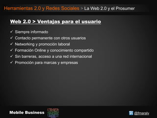 @fmaralvMobile Business
Herramientas 2.0 y Redes Sociales > La Web 2.0 y el Prosumer
 Siempre informado
 Contacto permanente con otros usuarios
 Networking y promoción laboral
 Formación Online y conocimiento compartido
 Sin barreras, acceso a una red internacional
 Promoción para marcas y empresas
 