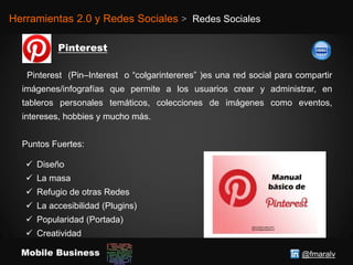 @fmaralvMobile Business
Herramientas 2.0 y Redes Sociales > Redes Sociales
Pinterest (Pin–Interest o “colgarintereres” )es una red social para compartir
imágenes/infografías que permite a los usuarios crear y administrar, en
tableros personales temáticos, colecciones de imágenes como eventos,
intereses, hobbies y mucho más.
Puntos Fuertes:
 Diseño
 La masa
 Refugio de otras Redes
 La accesibilidad (Plugins)
 Popularidad (Portada)
 Creatividad
 