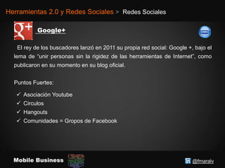 @fmaralvMobile Business
Herramientas 2.0 y Redes Sociales > Redes Sociales
El rey de los buscadores lanzó en 2011 su propia red social: Google +, bajo el
lema de “unir personas sin la rigidez de las herramientas de Internet”, como
publicaron en su momento en su blog oficial.
Puntos Fuertes:
 Asociación Youtube
 Circulos
 Hangouts
 Comunidades = Gropos de Facebook
 