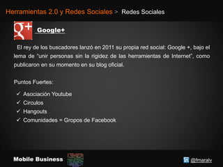 @fmaralvMobile Business
Herramientas 2.0 y Redes Sociales > Redes Sociales
El rey de los buscadores lanzó en 2011 su propia red social: Google +, bajo el
lema de “unir personas sin la rigidez de las herramientas de Internet”, como
publicaron en su momento en su blog oficial.
Puntos Fuertes:
 Asociación Youtube
 Circulos
 Hangouts
 Comunidades = Gropos de Facebook
 