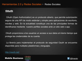 @fmaralvMobile Business
Herramientas 2.0 y Redes Sociales > Redes Sociales
OAuth (Open Authorization) es un protocolo abierto, que permite autorización
segura de una API de modo estándar y simple para aplicaciones de escritorio,
móviles y web. En la actualidad constituye una de las principales formas de
identificarse mediante nuestro perfiles sociales ante un sitio web o app
OAuth proporciona a los usuarios un acceso a sus datos al mismo tiempo que
protege las credenciales de su cuenta.
La librería para implementar el protocolo de seguridad Oauth se encuentra
disponible para multiples plataformas y lenguajes.
http://oauth.net/
 