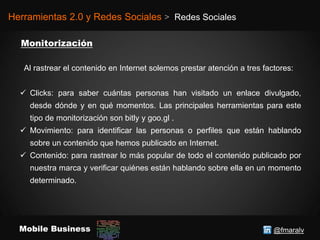 @fmaralvMobile Business
Herramientas 2.0 y Redes Sociales > Redes Sociales
Al rastrear el contenido en Internet solemos prestar atención a tres factores:
 Clicks: para saber cuántas personas han visitado un enlace divulgado,
desde dónde y en qué momentos. Las principales herramientas para este
tipo de monitorización son bitly y goo.gl .
 Movimiento: para identificar las personas o perfiles que están hablando
sobre un contenido que hemos publicado en Internet.
 Contenido: para rastrear lo más popular de todo el contenido publicado por
nuestra marca y verificar quiénes están hablando sobre ella en un momento
determinado.
 